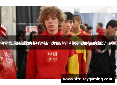 探索篮球服品牌的多样选择与发展趋势 引领运动时尚的潮流与创新