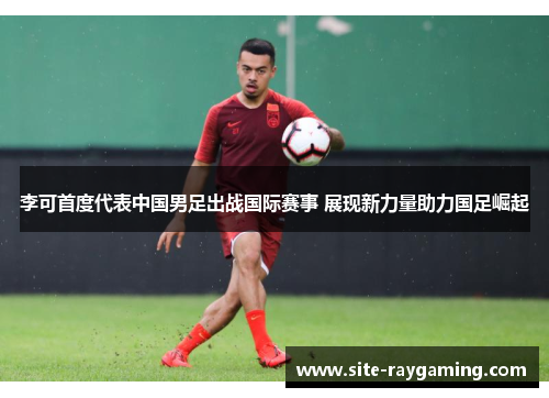 李可首度代表中国男足出战国际赛事 展现新力量助力国足崛起
