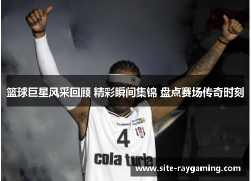 篮球巨星风采回顾 精彩瞬间集锦 盘点赛场传奇时刻