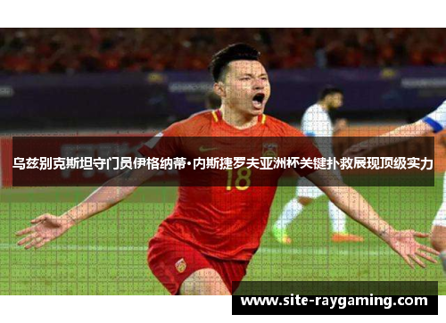乌兹别克斯坦守门员伊格纳蒂·内斯捷罗夫亚洲杯关键扑救展现顶级实力