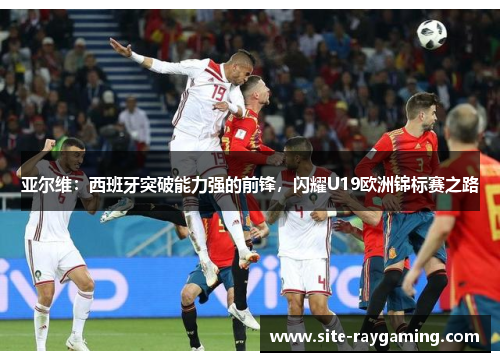 亚尔维：西班牙突破能力强的前锋，闪耀U19欧洲锦标赛之路