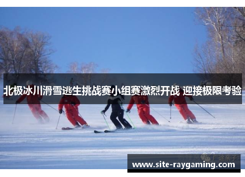 北极冰川滑雪逃生挑战赛小组赛激烈开战 迎接极限考验