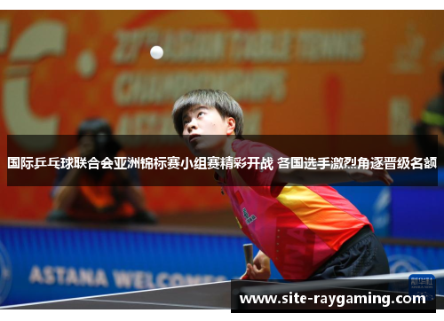 国际乒乓球联合会亚洲锦标赛小组赛精彩开战 各国选手激烈角逐晋级名额