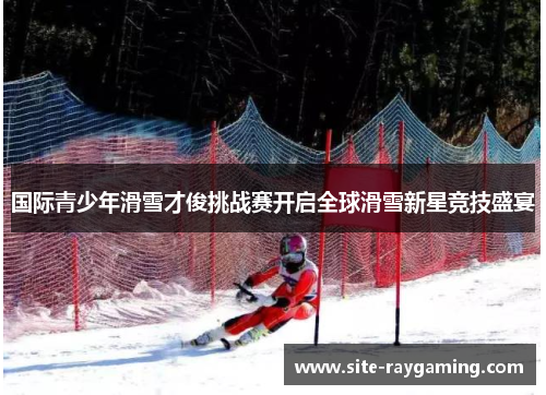 国际青少年滑雪才俊挑战赛开启全球滑雪新星竞技盛宴