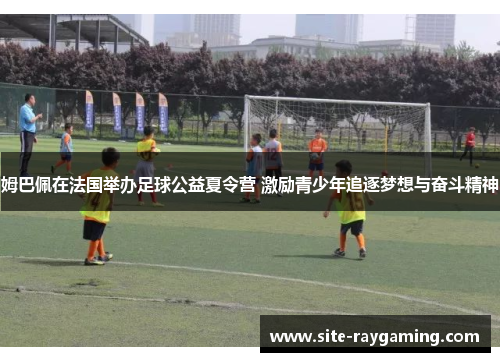 姆巴佩在法国举办足球公益夏令营 激励青少年追逐梦想与奋斗精神