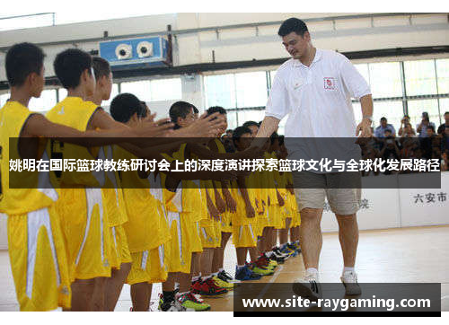 姚明在国际篮球教练研讨会上的深度演讲探索篮球文化与全球化发展路径