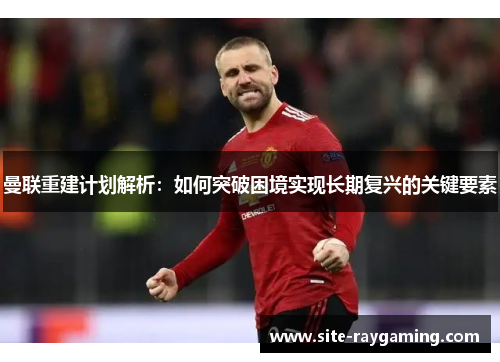 曼联重建计划解析：如何突破困境实现长期复兴的关键要素