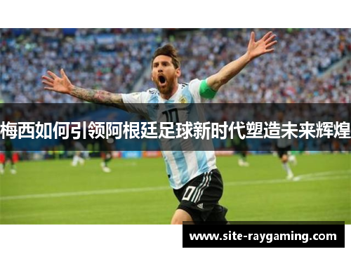 梅西如何引领阿根廷足球新时代塑造未来辉煌