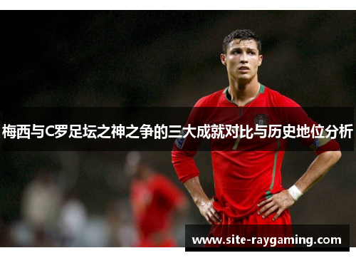 梅西与C罗足坛之神之争的三大成就对比与历史地位分析