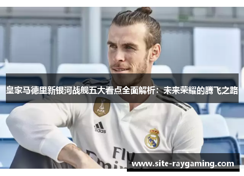 皇家马德里新银河战舰五大看点全面解析：未来荣耀的腾飞之路