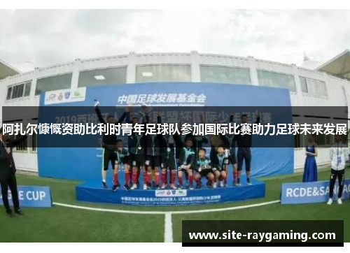 阿扎尔慷慨资助比利时青年足球队参加国际比赛助力足球未来发展