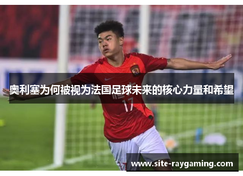 奥利塞为何被视为法国足球未来的核心力量和希望