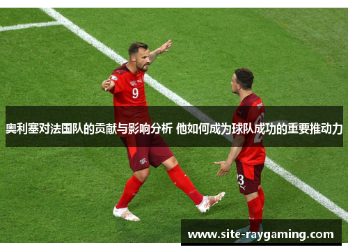 奥利塞对法国队的贡献与影响分析 他如何成为球队成功的重要推动力