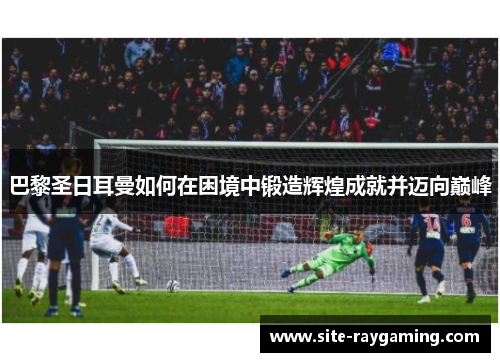 巴黎圣日耳曼如何在困境中锻造辉煌成就并迈向巅峰