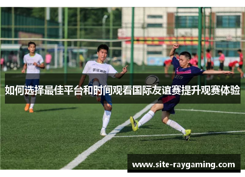 如何选择最佳平台和时间观看国际友谊赛提升观赛体验