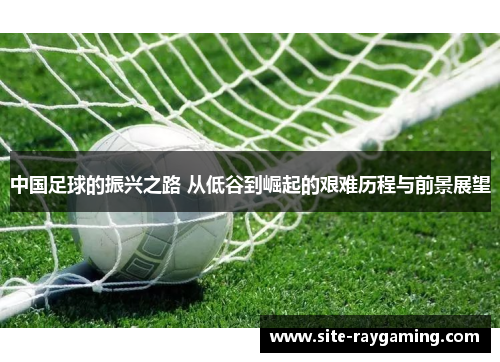 中国足球的振兴之路 从低谷到崛起的艰难历程与前景展望