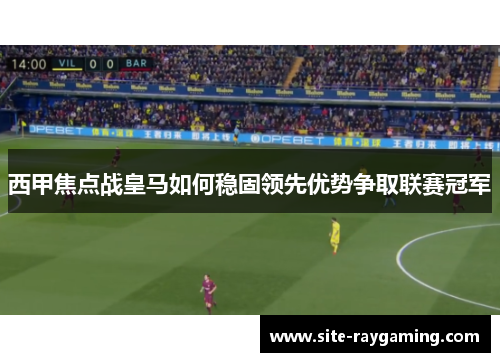 西甲焦点战皇马如何稳固领先优势争取联赛冠军