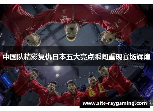 中国队精彩复仇日本五大亮点瞬间重现赛场辉煌