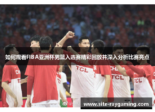 如何观看FIBA亚洲杯男篮入选赛精彩回放并深入分析比赛亮点