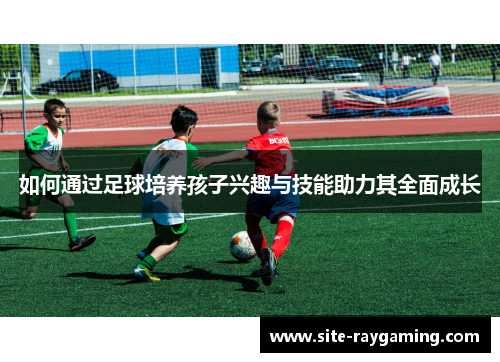 如何通过足球培养孩子兴趣与技能助力其全面成长