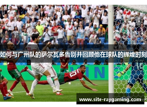 如何与广州队的萨尔瓦多告别并回顾他在球队的辉煌时刻